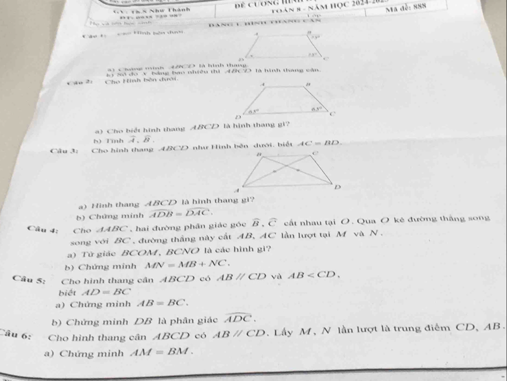 Ma đễ: 888
GVi Th 8 Như Thành  ề cuơng tin 
u            toán 8 - NăM HọC 2324-20
A P Tập
t     à Hình bên thn  D ang 1 hsH
a) Chứng minh ABCD là hình tháng.
à ) Số đo x bảng bao nhiều thì ABCD là hình tháng cận.
Cão Cho Hình bên dươi.
a) Cho biết hình thang ABCD là hình thang gi?
b) Tính widehat A,widehat B,
Câu 3: Cho hình thang ABCD như Hình bên dưới. biết AC=BD.
a) Hình thang ABCD là hình thang gi?
b) Chứng minh widehat ADB=widehat DAC.
Câu 4: Cho △ ABC ,hai đường phần giác góc widehat B,widehat C cất nhau tại O . Qua O kê đường thắng song
song với BC , đường thắng này cất AB, AC lần lượt tại M và N,
a) Tử giác BCOM, BCNO là các hình gì?
b) Chứng minh MN=MB+NC.
Câu 5: Cho hình thang cân ABCD có ABparallel CD yù AB
biết AD=BC
a) Chứng minh AB=BC.
b) Chứng minh DB là phân giác widehat ADC.
Câu 6: Cho hình thang cân ABCD có ABparallel CD.Lhat Ay M 、 N lần lượt là trung điểm CD, AB.
a) Chứng minh AM=BM.