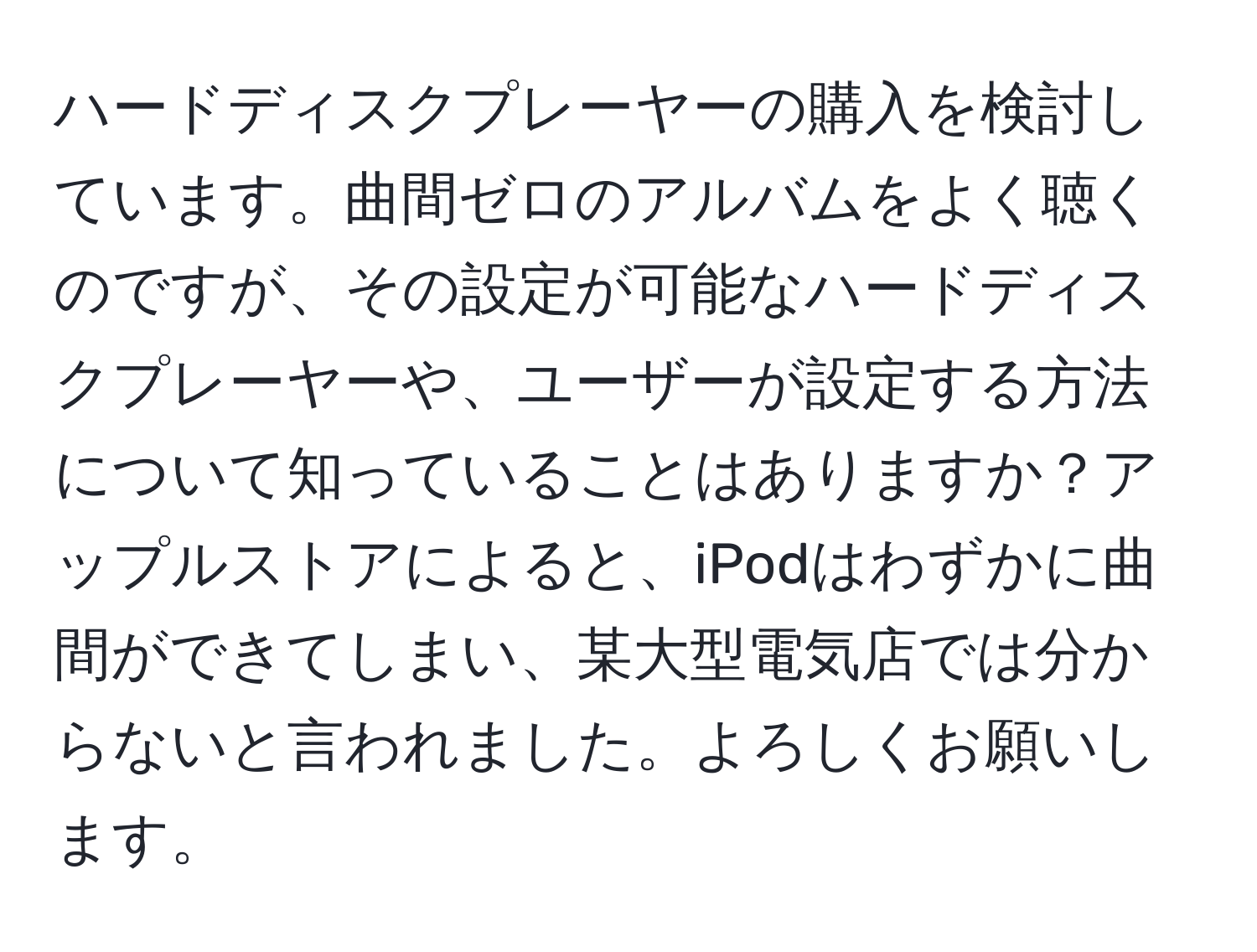 ハードディスクプレーヤーの購入を検討しています。曲間ゼロのアルバムをよく聴くのですが、その設定が可能なハードディスクプレーヤーや、ユーザーが設定する方法について知っていることはありますか？アップルストアによると、iPodはわずかに曲間ができてしまい、某大型電気店では分からないと言われました。よろしくお願いします。