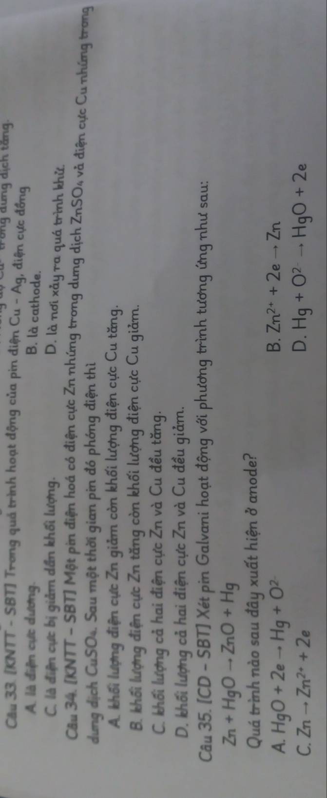trong dưng dịch tăng.
Câu 33. [KNTT - SBT] Trong quả trình hoạt động của pin điện Cu - Ag, điện cực đồng
A. là điện cực dương. B. là cathode.
C. là điện cực bị giảm dần khối lượng.
D. là nơi xảy ra quá trình khử.
Câu 34. [KNTT - SBT] Một pin điện hoá có điện cực Zn nhứng trong dưng dịch ZnSO4 và điện cực Cu những trong
dung dịch CuSO4. Sau một thời gian pin đó phóng điện thì
A. khối lượng điện cực Zn giảm còn khối lượng điện cực Cu tăng.
B. khối lượng điện cực Zn tăng còn khối lượng điện cực Cu giảm.
C. khối lượng cả hai điện cực Zn và Cu đều tăng.
D. khối lượng cả hai điện cực Zn và Cu đều giảm.
Câu 35. [CD - SBT] Xét pin Galvani hoạt động với phương trình tương ứng như sau:
Zn+HgOto ZnO+Hg
Quá trình nào sau đây xuất hiện ở anode?
A. HgO+2eto Hg+O^(2-)
B. Zn^(2+)+2eto Zn
D.
C. Znto Zn^(2+)+2e Hg+O^(2-)to HgO+2e