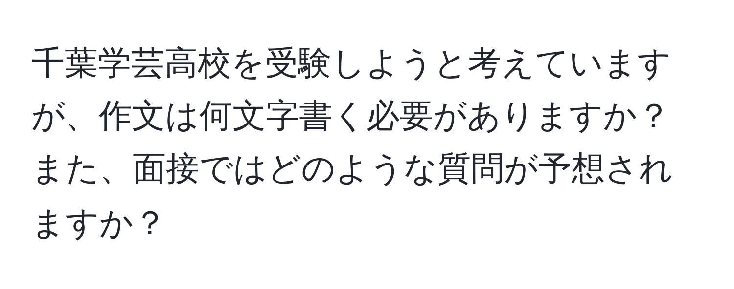 千葉学芸高校を受験しようと考えていますが、作文は何文字書く必要がありますか？また、面接ではどのような質問が予想されますか？