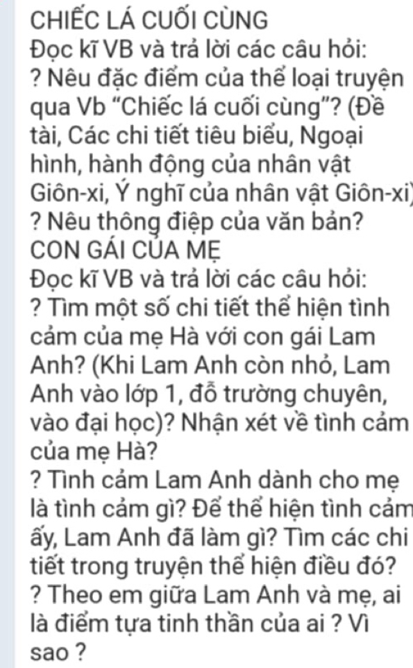 chIẾC LÁ cuối Cùng 
Đoc kĩ VB và trả lời các câu hỏi: 
? Nêu đặc điểm của thể loại truyện 
qua Vb “Chiếc lá cuối cùng”? (Đề 
tài, Các chi tiết tiêu biểu, Ngoại 
hình, hành động của nhân vật 
Giôn-xi, Ý nghĩ của nhân vật Giôn-xi) 
? Nêu thông điệp của văn bản? 
CON GÁI CÚA Mẹ 
Đọc kĩ VB và trả lời các câu hỏi: 
? Tìm một số chi tiết thể hiện tình 
cảm của mẹ Hà với con gái Lam 
Anh? (Khi Lam Anh còn nhỏ, Lam 
Anh vào lớp 1, đỗ trường chuyên, 
vào đại học)? Nhận xét về tình cảm 
của mẹ Hà? 
? Tình cảm Lam Anh dành cho mẹ 
là tình cảm gì? Để thể hiện tình cảm 
Lấy, Lam Anh đã làm gì? Tìm các chi 
tiết trong truyện thể hiện điều đó? 
? Theo em giữa Lam Anh và mẹ, ai 
là điểm tựa tinh thần của ai ? Vì 
sao ?