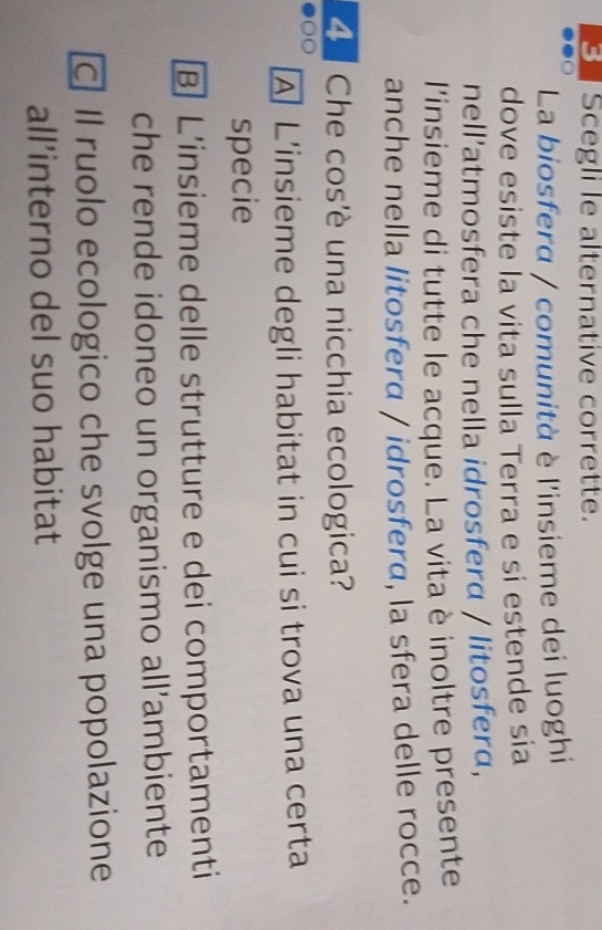 Scegli le alternative corrette.
La biosfera / comunità è l'insieme dei luoghi
dove esiste la vita sulla Terra e si estende sía
nell'atmosfera che nella idrosferα / litosferα,
l'insieme di tutte le acque. La vita è inoltre presente
anche nella litosferα / idrosferα, la sfera delle rocce.
Che cos'è una nicchia ecologica?
A L'insieme degli habitat in cui si trova una certa
specie
B] L'insieme delle strutture e dei comportamenti
che rende idoneo un organismo all’ambiente
Il ruolo ecologico che svolge una popolazione
all’interno del suo habitat