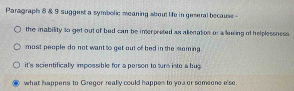 Paragraph 8 & 9 suggest a symbolic meaning about life in general because -
the inability to get out of bed can be interpreted as alienation or a feeling of helplessness.
most people do not want to get out of bed in the morning.
it's scientifically impossible for a person to turn into a bug.
what happens to Gregor really could happen to you or someone else.