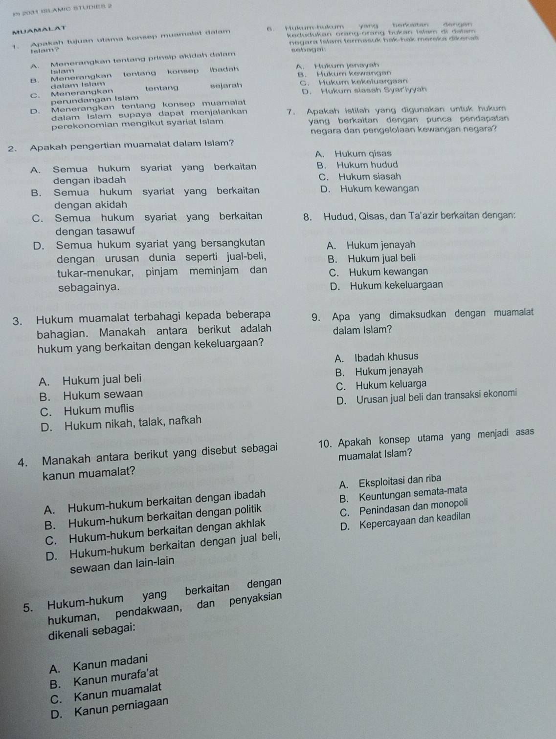 2031 ISLAMIC STUDIES 2
MUAMALAT 6. Hukum-hukum yang berkeltan dengán
1. Apakah tujuan utama konsep muamalat dalam kedudukan orang-orang bukan Islam di dalam 
n egara Islam termasuk hak-hak mereka diken a s 
Islam?
A. Menerangkan tentang prinsip akidah dalam sebagai:
Islam
B. Menerangkan tentang konsep ibadah A. Hukum jenayah
B. Hukum kewangan
dalam Islam
C. Menerangkan tentang sejarah C. Hukum kekeluargaan
D. Hukum siasah Syar'iyyah
perundangan Islam
D. Menerangkan tentang konsep muamalat
dalam Islam supaya dapat menjalankan 7. Apakah istilah yang digunakan untuk hukum
perekonomian mengikut syariat Islam yang berkaitan dengan punca pendapatan
negara dan pengelolaan kewangan negara?
2. Apakah pengertian muamalat dalam Islam?
A. Hukum qisas
A. Semua hukum syariat yang berkaitan B. Hukum hudud
dengan ibadah C. Hukum siasah
B. Semua hukum syariat yang berkaitan D. Hukum kewangan
dengan akidah
C. Semua hukum syariat yang berkaitan 8. Hudud, Qisas, dan Ta'azir berkaitan dengan:
dengan tasawuf
D. Semua hukum syariat yang bersangkutan A. Hukum jenayah
dengan urusan dunia seperti jual-beli, B. Hukum jual beli
tukar-menukar, pinjam meminjam dan C. Hukum kewangan
sebagainya. D. Hukum kekeluargaan
3. Hukum muamalat terbahagi kepada beberapa 9. Apa yang dimaksudkan dengan muamalat
bahagian. Manakah antara berikut adalah dalam Islam?
hukum yang berkaitan dengan kekeluargaan?
A. Ibadah khusus
A. Hukum jual beli B. Hukum jenayah
B. Hukum sewaan C. Hukum keluarga
C. Hukum muflis D. Urusan jual beli dan transaksi ekonomi
D. Hukum nikah, talak, nafkah
4. Manakah antara berikut yang disebut sebagai 10. Apakah konsep utama yang menjadi asas
kanun muamalat? muamalat Islam?
A. Hukum-hukum berkaitan dengan ibadah A. Eksploitasi dan riba
B. Hukum-hukum berkaitan dengan politik B. Keuntungan semata-mata
C. Hukum-hukum berkaitan dengan akhlak C. Penindasan dan monopoli
D. Hukum-hukum berkaitan dengan jual beli, D. Kepercayaan dan keadilan
sewaan dan lain-lain
5. Hukum-hukum yang berkaitan dengan
hukuman, pendakwaan, dan penyaksian
dikenali sebagai:
A. Kanun madani
B. Kanun murafa’at
C. Kanun muamalat
D. Kanun perniagaan