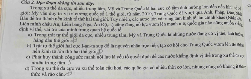 Đọc đoạn thông tin sau đây: C
Trong xu thế đa cực, nhiều trung tâm, Mỹ và Trung Quốc là hai cực có tầm ảnh hưởng lớn đến nền kinh tế thể
giới: Mỹ vẫn duy trì vị trí cường quốc số 1 thể giới; từ năm 2010, Trung Quốc đã vượt qua Anh, Pháp, Đức, Nhật
Bản để trở thành nền kinh tế thứ hai thế giới. Tuy nhiên, các nước lớn và trung tâm kinh tế, tài chính khác (Nhật Bản
Liên minh châu Âu, Liên bang Nga, Án Độ,...) cũng đang nỗ lực vươn lên mạnh mẽ; quốc gia nào cũng muốn khẳng
định vị thế, vai trò của mình trong quan hệ quốc tế.
a) Trong trật tự thế giới đa cực, nhiều trung tâm, Mỹ và Trung Quốc là nhũng nước đang có vị thế, ảnh hưởng
hàng đầu thế giới.
b) Trật tự thế giới hai cực I-an-ta sụp đổ là nguyên nhân trực tiếp, tạo cơ hội cho Trung Quốc vươn lên ttở thành
nền kinh tế lớn thứ hai thế giới,
c) Phát huy thành công sức mạnh nội lực là yếu tố quyết định đề các nước khẳng định vị thế trong xu thế đa ực
nhiều trung tâm.
d) Trong xu thế đa cực và xu thế toàn cầu hoá, các quốc gia có nhiều thời cơ lớn, nhung cũng có không ít thách
thức và rào cản.