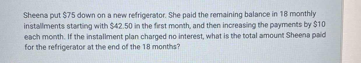 Sheena put $75 down on a new refrigerator. She paid the remaining balance in 18 monthly
installments starting with $42.50 in the first month, and then increasing the payments by $10
each month. If the installment plan charged no interest, what is the total amount Sheena paid 
for the refrigerator at the end of the 18 months?