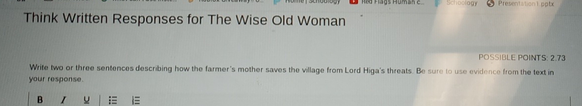 Red Flags Human c Schoology Presentation1.pptx 
Think Written Responses for The Wise Old Woman 
POSSIBLE POINTS: 2.73
Write two or three sentences describing how the farmer's mother saves the village from Lord Higa's threats. Be sure to use evidence from the text in 
your response. 
B I u