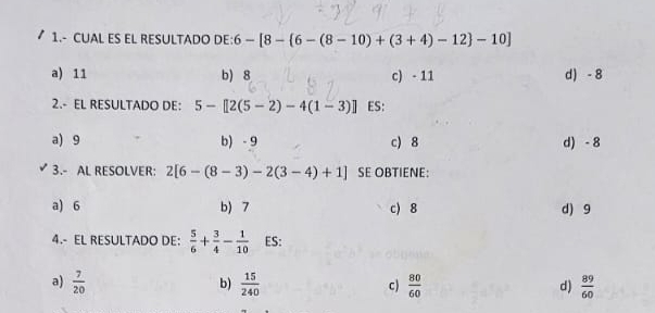 1.- CUAL ES EL RESULTADO DE: 6-[8- 6-(8-10)+(3+4)-12 -10]
a) 11 b) 8 c) - 11 d) - 8
2.- EL RESULTADO DE: 5-[2(5-2)-4(1-3)] ES:
a) 9 b) - 9 c) 8 d) -8
3.- AL RESOLVER: 2[6-(8-3)-2(3-4)+1] SE OBTIENE:
a) 6 b) 7 c) 8 d) 9
4.- EL RESULTADO DE:  5/6 + 3/4 - 1/10  ES:
b)
a)  7/20   15/240  c)  80/60  d)  89/60 