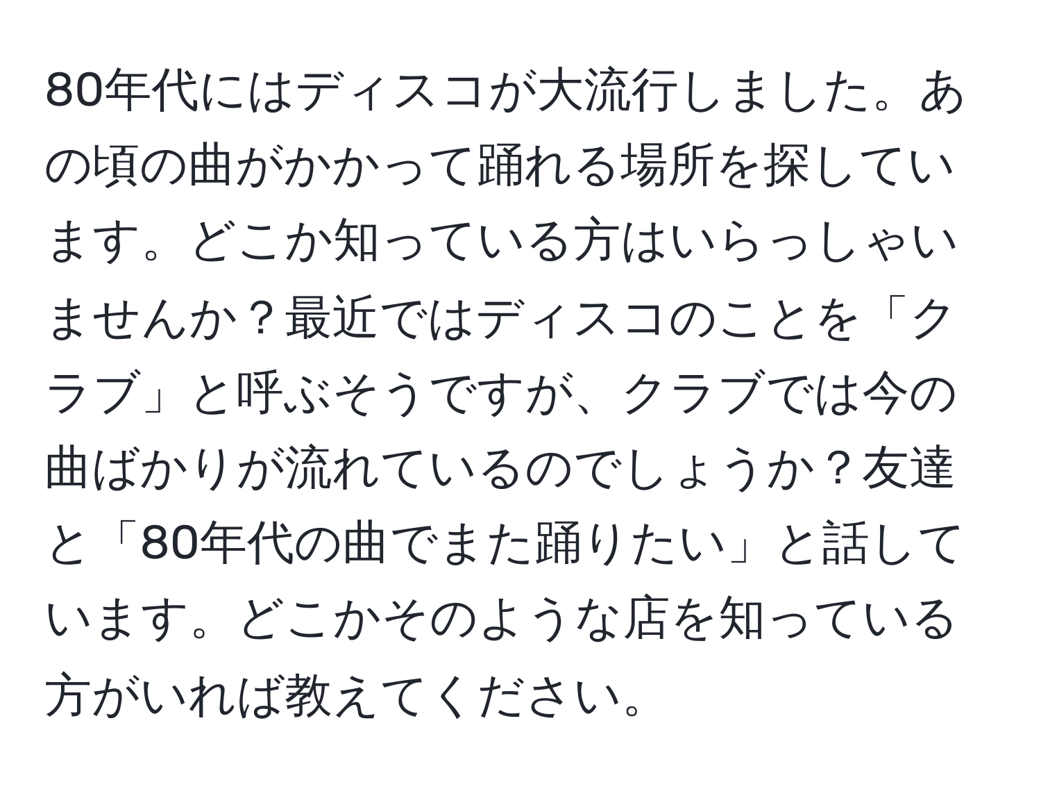 80年代にはディスコが大流行しました。あの頃の曲がかかって踊れる場所を探しています。どこか知っている方はいらっしゃいませんか？最近ではディスコのことを「クラブ」と呼ぶそうですが、クラブでは今の曲ばかりが流れているのでしょうか？友達と「80年代の曲でまた踊りたい」と話しています。どこかそのような店を知っている方がいれば教えてください。