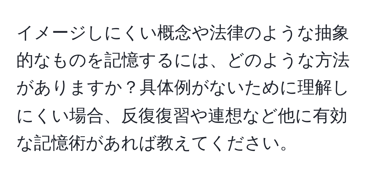 イメージしにくい概念や法律のような抽象的なものを記憶するには、どのような方法がありますか？具体例がないために理解しにくい場合、反復復習や連想など他に有効な記憶術があれば教えてください。