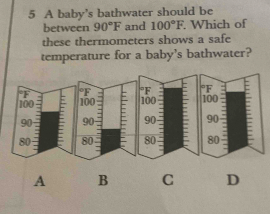 A baby’s bathwater should be 
between 90°F and 100°F. . Which of 
these thermometers shows a safe 
temperature for a baby's bathwater?