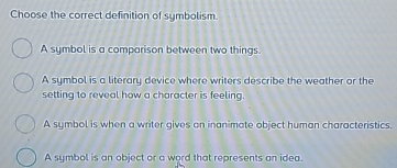 Choose the correct definition of symbolism.
A symbol is a comparison between two things.
A symbol is a literary device where writers describe the weather or the
setting to reveal how a character is feeling.
A symbol is when a writer gives on inanimate object human characteristics.
A symbol is an object or a word that represents an idea.