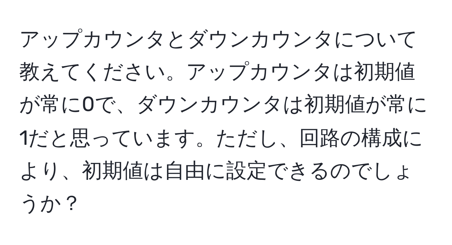 アップカウンタとダウンカウンタについて教えてください。アップカウンタは初期値が常に0で、ダウンカウンタは初期値が常に1だと思っています。ただし、回路の構成により、初期値は自由に設定できるのでしょうか？