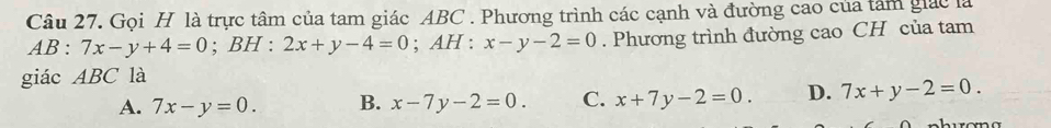 Gọi H là trực tâm của tam giác ABC. Phương trình các cạnh và đường cao của tâm giác là
AB:7x-y+4=0; BH : 2x+y-4=0; AH : x-y-2=0. Phương trình đường cao CH của tam
giác ABC là
A. 7x-y=0. B. x-7y-2=0. C. x+7y-2=0. D. 7x+y-2=0.