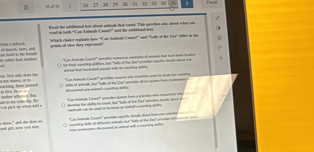 1 35 of 35 26 27 28 29 30 31 32 33 34 35 Finish
Read the additional text about animals that count. This question asks about what you
read in both “Can Animals Count?” and the additional text.
John Lubbock, Which choice explains how “Can Animals Cour 17° and “Sally of the Zoo” differ in the
of insects, bees, and points of view they represent?
ore food to the female
ity rather than number "Can Animals Count?" provides numerous examples of animals that have been studied
od
for their counting abilities, but "Sally of the Z∈fty° provides specific detalls about one
animal that fascinated people with its counting abillity.
zee. Not only does she
or ten straws, or to "Can Animals Count?" provides reasons why scientists want to study the counting
eaching, three seemed skills of animals, but "Sally of the Z∈fty° provides direct quotes from zookeepers y
to five. Here si discovered one animal's counting ability.
further advance. But
ant to ten conrectly. By "Can Animals Count?" provides quotes from a scientist who researched why anmuls
s to pick up when told a develop the ability to count, but "Sally of the Z∈fty° ' provides details about which 
methods can be used to increase an animal's counting ability.
a straw," and she does so. "Can Animals Count?" provides specific details about how one scientist studied the
ood girl, now you may counting skills of different animals, but "Sally of the Z∈fty° provides information about
how zookeepers discovered an animal with a counting ability.
