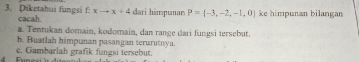 Piketahui fungsi f: xto x+4 dari himpunan P= -3,-2,-1,0 ke himpunan bilangan 
cacah. 
a. Tentukan domain, kodomain, dan range dari fungsi tersebut. 
b. Buatlah himpunan pasangan terurutnya. 
c. Gambarlah grafik fungsi tersebut. 
4 Fungsi a dite