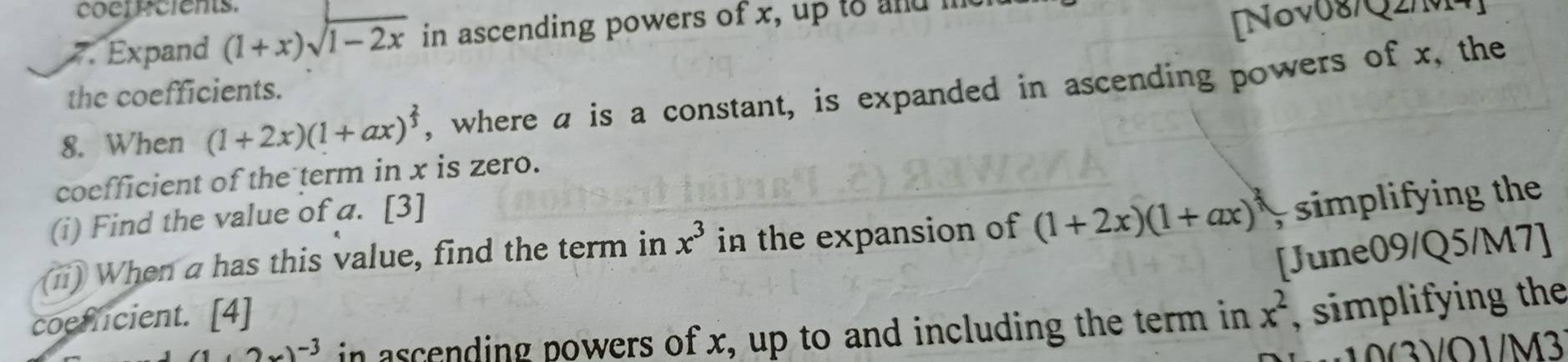 cocrr cients. 
7. Expand (1+x)sqrt(1-2x) in ascending powers of x, up to and me 
[Nov08/Q2/M] 
the coefficients. 
8. When (1+2x)(1+ax)^ 2/3  , where a is a constant, is expanded in ascending powers of x, the 
coefficient of the term in x is zero. 
(i) Find the value of a. [3] 
(ii) When a has this value, find the term in x^3 in the expansion of (1+2x)(1+ax)^3, simplifying the 
[June09/Q5/M7] 
coefficient. [4]
(1+2x)^-3 in ascending powers of x, up to and including the term in x^2 simpli ying the 
) O1/M3