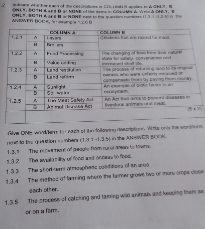 Indicate whether each of the descriptions in COLUMN B applies to A ONLY. B
ONLY, BOTH A and B or NONE of the items in COLUMN A Write A ONLY, B
ONLY, BOTH A and B or NONE next to the question numbers (1.2.1-1.2.5) ) in the
ANSWER BOOK, for example 1.2.6 B
Give ONE word/term for each of the following descriptions. Write only the word/tm
next to the question numbers ( ,3.1-1.3.5) in the ANSWER BOOK.
1.3.1 The movement of people from rural areas to towns.
1.3.2 The availability of food and access to food.
1.3.3 The short-term atmospheric conditions of an area.
1.3.4 The method of farming where the farmer grows two or more crops close
each other.
1.3.5 The process of catching and taming wild animals and keeping them as
or on a farm.