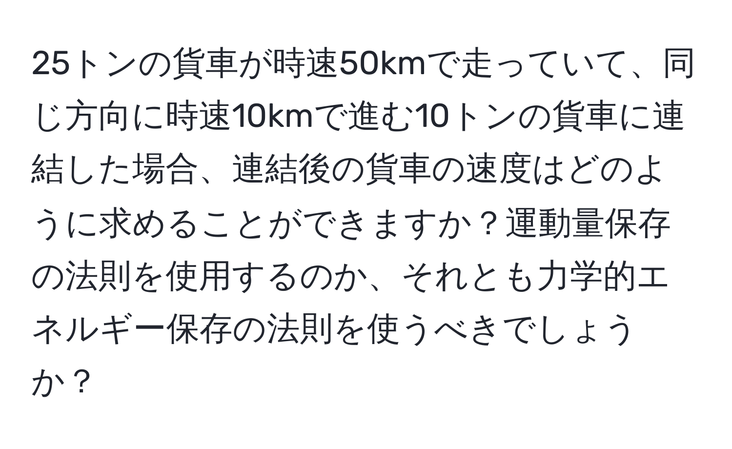 25トンの貨車が時速50kmで走っていて、同じ方向に時速10kmで進む10トンの貨車に連結した場合、連結後の貨車の速度はどのように求めることができますか？運動量保存の法則を使用するのか、それとも力学的エネルギー保存の法則を使うべきでしょうか？