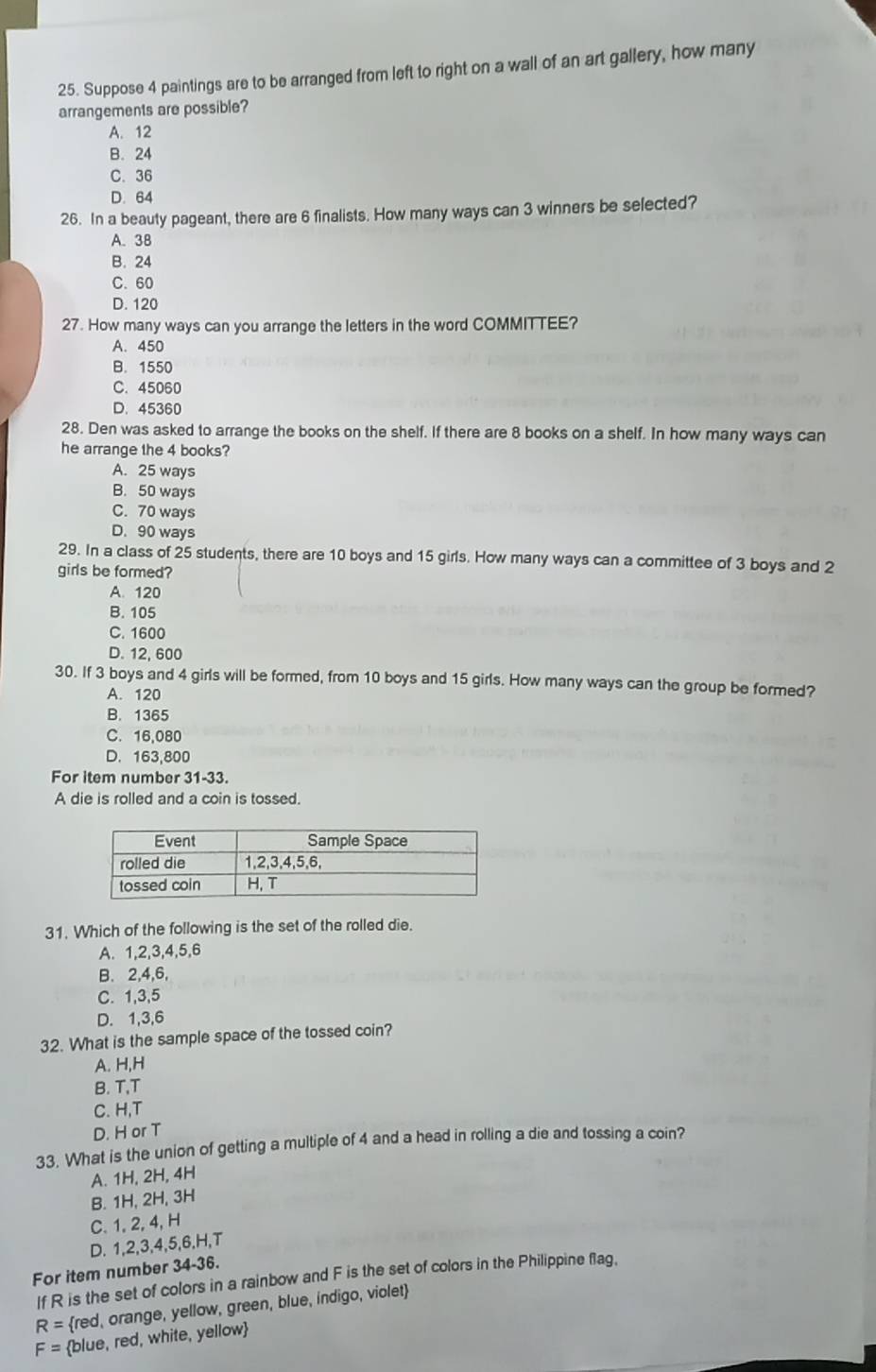 Suppose 4 paintings are to be arranged from left to right on a wall of an art gallery, how many
arrangements are possible?
A. 12
B. 24
C. 36
D. 64
26. In a beauty pageant, there are 6 finalists. How many ways can 3 winners be selected?
A. 38
B. 24
C. 60
D. 120
27. How many ways can you arrange the letters in the word COMMITTEE?
A. 450
B. 1550
C. 45060
D. 45360
28. Den was asked to arrange the books on the shelf. If there are 8 books on a shelf. In how many ways can
he arrange the 4 books?
A. 25 ways
B. 50 ways
C. 70 ways
D. 90 ways
29. In a class of 25 students, there are 10 boys and 15 girls. How many ways can a committee of 3 boys and 2
girls be formed?
A. 120
B. 105
C. 1600
D. 12, 600
30. If 3 boys and 4 girls will be formed, from 10 boys and 15 girls. How many ways can the group be formed?
A. 120
B. 1365
C. 16,080
D. 163,800
For item number 3 1-33
A die is rolled and a coin is tossed.
31. Which of the following is the set of the rolled die.
A. 1,2,3,4,5,6
B. 2,4,6,
C. 1,3,5
D. 1,3,6
32. What is the sample space of the tossed coin?
A. H,H
B. T,T
C. H,T
D. H or T
33. What is the union of getting a multiple of 4 and a head in rolling a die and tossing a coin?
A. 1H, 2H, 4H
B. 1H, 2H, 3H
C. 1. 2, 4, H
D. 1,2,3,4,5,6.H,T
For item number 34-36.
If R is the set of colors in a rainbow and F is the set of colors in the Philippine flag.
R= red, orange, yellow, green, blue, indigo, violet
F= blue, red, white, yellow