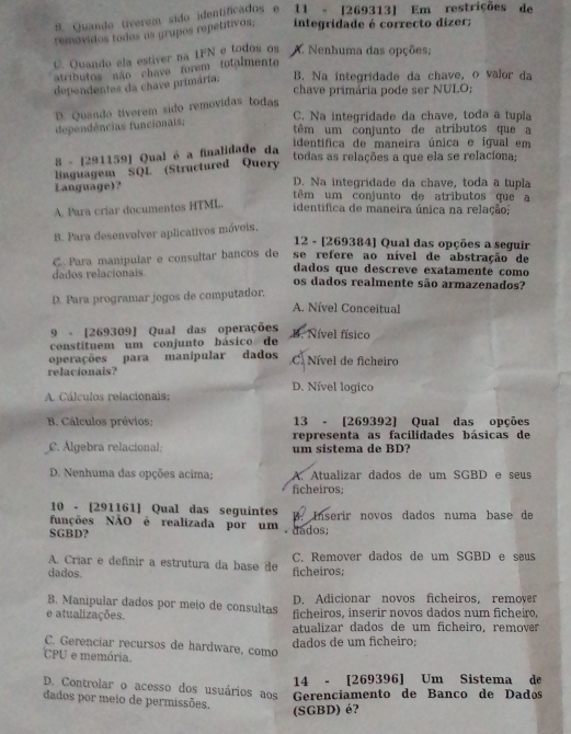 Quando tiverem sido identificados e 11 - [269313] Em restrições de
removidos todos os grupos repetitivos, integridade é correcto dizer;
C. Quando ela estiver na IFN e todos os A. Nenhuma das opções;
atributos não chava forem totalmente 
dependentes da chave primária. B. Na integridade da chave, o valor da
chave primária pode ser NULO;
D. Quando tíverem sido removidas todas
C. Na integridade da chave, toda a tupla
dependências funcionais;
têm um conjunto de atributos que a
identifica de maneira única e ígual em
8 - [291159] Qual é a finalidade da
linguagem SQL (Structured Query
todas as relações a que ela se relaciona;
D. Na integridade da chave, toda a tupla
Language)？ têm um conjunto de atributos que a
A. Para críar documentos HTML.
identifica de maneira única na relação;
B. Para desenvolver aplicativos móveis,
12 - [269384] Qual das opções a seguir
C. Para manipular e consultar bancos de se refere ao nível de abstração de
dados relacionais dados que descreve exatamenté como
os dados realmente são armazenados?
D. Para programar jogos de computador.
A. Nível Conceitual
9 - [269309] Qual das operações
constituem um conjunto básico de B. Nível físico
operações para manípular dados C. Nível de ficheiro
relacionais?
D. Nível logico
A. Cálculos relacionais;
B. Cálculos prévios; 13 - [269392] Qual das opções
representa as facilidades básicas de
C. Álgebra relacional, um sistema de BD?
D. Nenhuma das opções acima; A. Atualizar dados de um SGBD e seu
ficheiros;
10 - [291161] Qual das seguintes
funções NÃO é realizada por um dados; B. Inserir novos dados numa base de
SGBD?
A. Criar e definir a estrutura da base de C. Remover dados de um SGBD e seus
dados. ficheiros:
B. Manipular dados por meio de consultas D. Adicionar novos ficheiros, remover
e atualizações. ficheiros, inserir novos dados num ficheiro,
atualizar dados de um ficheiro, remover
dados de um ficheiro;
C. Gerenciar recursos de hardware, como
CPU e memória.
14 - [269396] Um Sistema de
D. Controlar o acesso dos usuários aos  Gerenciamento de Banco de Dados
dados por meio de permissões.
(SGBD) é?