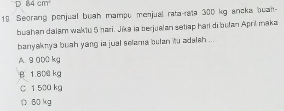 84cm^2
19. Seorang penjual buah mampu menjual rata-rata 300 kg aneka buah-
buahan dalam waktu 5 hari. Jika ia berjualan setiap hari di bulan April maka
banyaknya buah yang ia jual selama bulan itu adalah ...
A. 9 000 kg
B 1.800 kg
C 1 500 kg
D. 60 kg