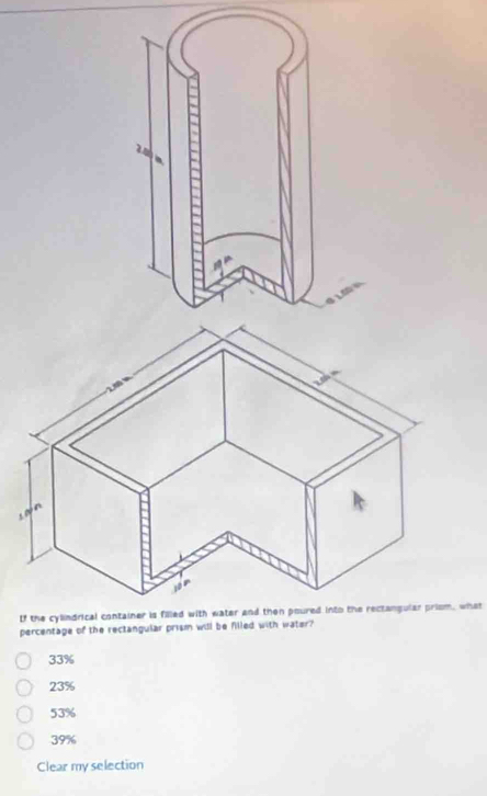 tf the cylindrical container is filled with water and then poured into the rectangular priom, what
percentage of the rectangular prism will be filled with water?
33%
23%
53%
39%
Clear my selection