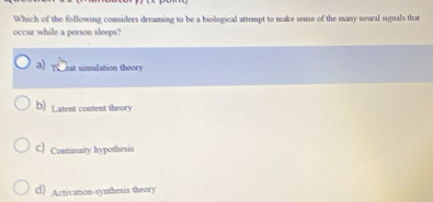 Which of the following considers dreaming to be a biological attempt to make sense of the many neural signals that
occur while a person sleeps?
a) eat simulation theory
b) L atent content theory
C) Continuity hypothesis
d) Activation-synthesis theory