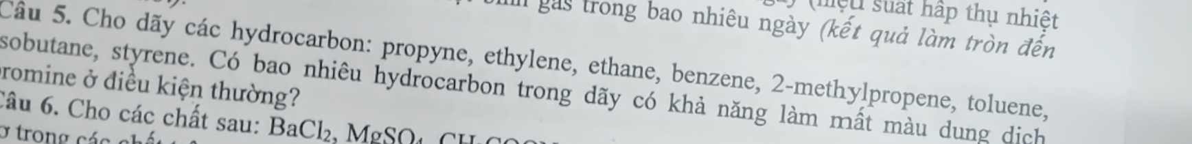 (mệu suất hập thụ nhiệt 
I gás trong bao nhiêu ngày (kết quả làm tròn đến 
Câu 5. Cho dãy các hydrocarbon: propyne, ethylene, ethane, benzene, 2 -methylpropene, toluene, 
promine ở điều kiện thường? sobutane, styrene. Có bao nhiêu hydrocarbon trong dãy có khả năng làm mất màu dung dịch 
6âu 6. Cho các chất sau: BaCl₂, MgSOt CH O 
y trong cá o a h