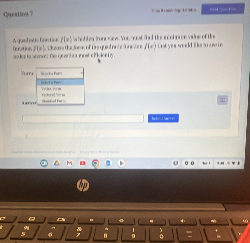 Question ? Tims Remaining: 14 mins 1x310=1
A quadratic function f(x) is hidden from view. You must find the minimum value of the
function f(x). Choose the form of the quadratic function f(x) that you would like to see in
order to answer the question most efficiently.
Form Select a Form
Select a Form
Vertex Form
Factured Form
Answer Standard Form
Suhmit Answer
All ans Beagtvel / Exreacy Bolliy | Tormy of Bervil
Nev 1 0:48 US
4
ω
)
I a 9 。 * b
-