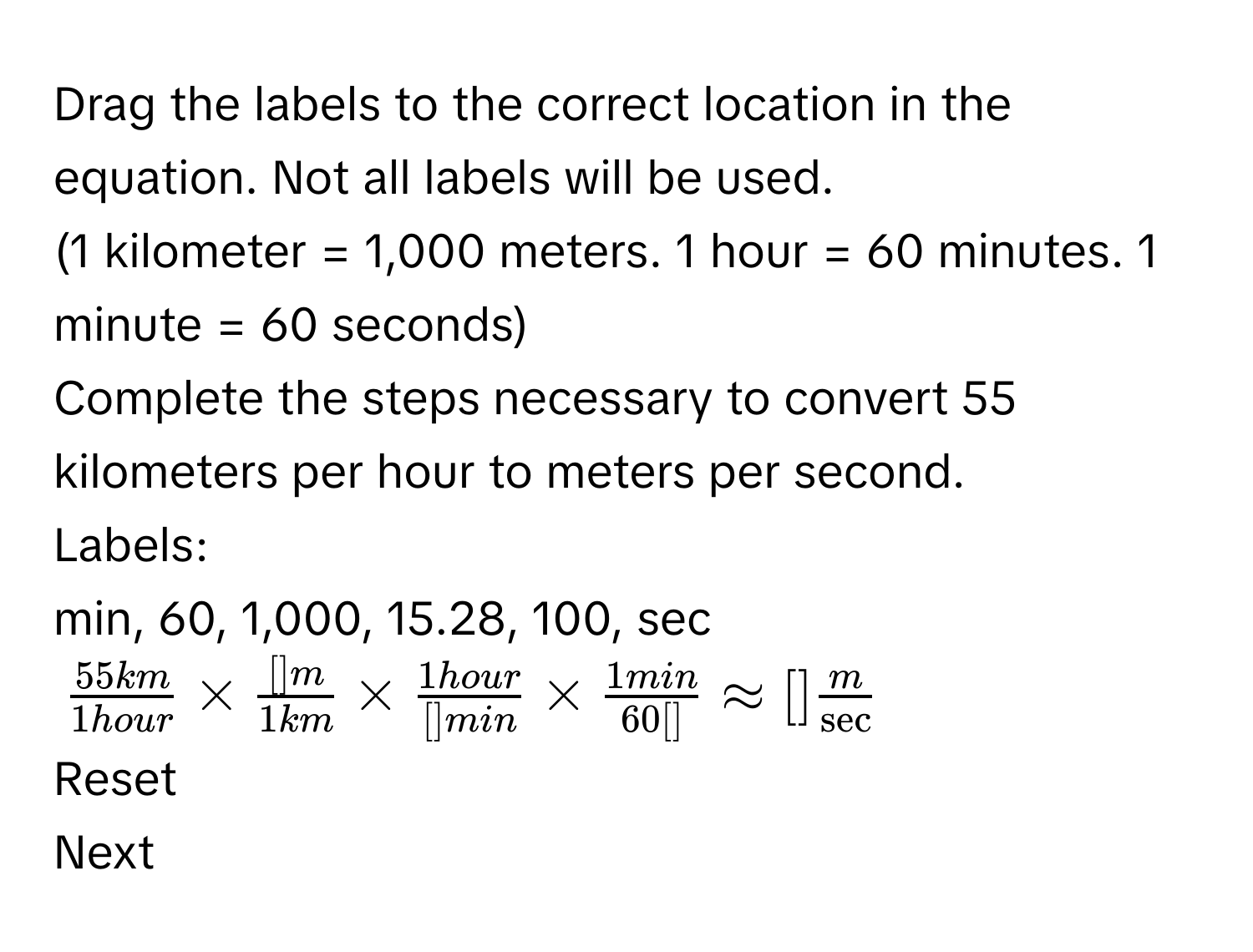 Drag the labels to the correct location in the equation. Not all labels will be used. 
(1 kilometer = 1,000 meters. 1 hour = 60 minutes. 1 minute = 60 seconds) 
Complete the steps necessary to convert 55 kilometers per hour to meters per second. 
Labels: 
min, 60, 1,000, 15.28, 100, sec
$ 55km/1hour *  []m/1km *  1hour/[]min *  1min/60[] approx [] m/sec  $
Reset 
Next