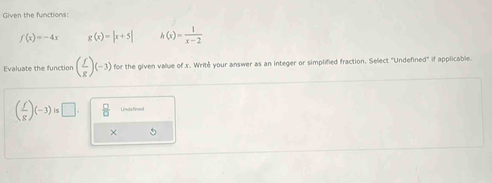 Given the functions:
f(x)=-4x g(x)=|x+5| h(x)= 1/x-2 
Evaluate the function ( f/g )(-3) for the given value of x. Writè your answer as an integer or simplified fraction. Select "Undefined" if applicable.
( f/g )(-3) is □.  □ /□   Undefined
×