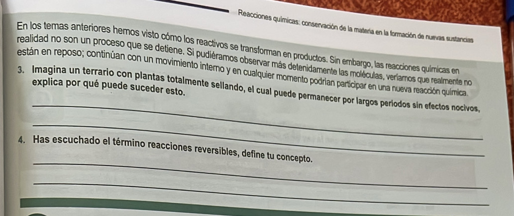 Reacciones químicas: conservación de la matería en la formación de nuevas sustancias 
En los temas anteriores hemos visto cómo los reactivos se transforman en productos. Sin embargo, las reacciones químicas en 
realidad no son un proceso que se detiene. Si pudiéramos observar más detenidamente las moléculas, veríamos que realmente no 
están en reposo; continúan con un movimiento interno y en cualquier momento podrian participar en una nueva reacción química 
explica por qué puede suceder esto. 
_ 
3. Imagina un terrario con plantas totalmente sellando, el cual puede permanecer por largos períodos sin efectos nocivos, 
_ 
_ 
4. Has escuchado el término reacciones reversibles, define tu concepto. 
_