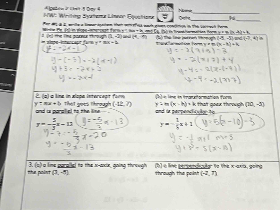 Algebra 2 Unit 3 Day 4 Name 
_ 
HW: Writing Systems Linear Équations 5 Date_ Pả_ 
For #1 62, write a limear system that satisfies each given condition in the correct form. 
Write Eq. (c) in slope-intercept form y=mx+b , and Eq. (b) in transformation form y=m(x-h)+k
1 (x) e le posses hrough (2,-3) and (4,-9) (b) the line passes through (-5,-3) aà (-7,4) n 
in Slope-intercent form y=mx+b. transformation form y=m(x-h)+k
2. (a) a line in slope intercept form (b) a line in transformation form
y=mx+b that goes through (-12,7) y=m(x-h)+k that goes through (20,-3)
and is parallel to the line and is perpendicular to
y=- 5/3 x-13
y=- 1/5 x+1
3. (a) a line parallel to the x-axis, going through (b) a lime perpendicular to the x-axis, going 
the point (3,-5). through the point (-2,7).