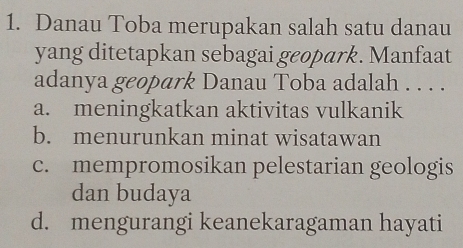 Danau Toba merupakan salah satu danau
yang ditetapkan sebagai geopark. Manfaat
adanya geopark Danau Toba adalah . . . .
a. meningkatkan aktivitas vulkanik
b. menurunkan minat wisatawan
c. mempromosikan pelestarian geologis
dan budaya
d. mengurangi keanekaragaman hayati