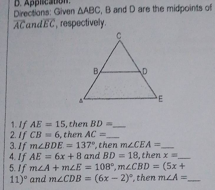 Application. 
Directions: Given △ ABC , B and D are the midpoints of
overline AC and overline EC , respectively. 
1. If AE=15 , then BD= _ 
2. If CB=6 , then AC= _ 
3.If m∠ BDE=137° ,then m∠ CEA= _ 
4. I f AE=6x+8 and BD=18 ,then x= _ 
5.If m∠ A+m∠ E=108°, m∠ CBD=(5x+
11)^circ  and m∠ CDB=(6x-2)^circ  , then m∠ A= _