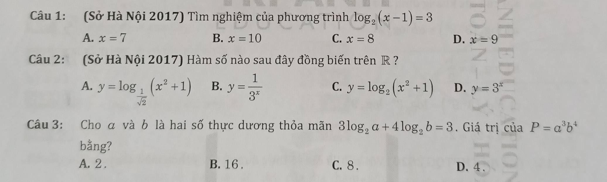 (Sở Hà Nội 2017) Tìm nghiệm của phương trình log _2(x-1)=3
A. x=7 B. x=10 C. x=8 D. x=9
Câu 2: (Sở Hà Nội 2017) Hàm số nào sau đây đồng biến trên R ?
B.
C.
A. y=log _ 1/sqrt(2) (x^2+1) y= 1/3^x  y=log _2(x^2+1) D. y=3^x
Câu 3: Cho α và b là hai số thực dương thỏa mãn 3log _2a+4log _2b=3. Giá trị của P=a^3b^4
bằng?
A. 2. B. 16. C. 8. D. 4.