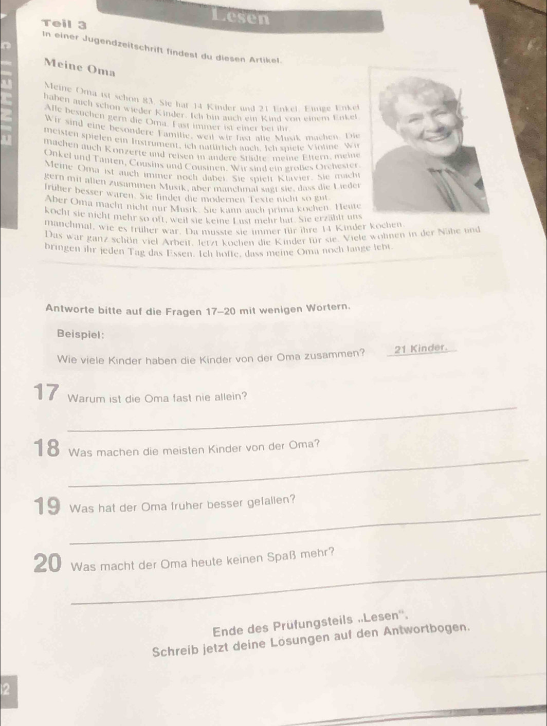 Lesen
Teil 3
In einer Jugendzeitschrift findest du diesen Artikel.
Meine Oma
Meine Oma ist schon 83. Sie hat 14 Kinder und 21 Enkel. Einige Enket
haben auch schon wieder Kinder. Ich bin auch ein Kind von einem Enkel
Alle besuchen gern die Oma. Fast immer ist einer bei ihr
Wir sind eine besondere Familie, weil wir fast alle Musik machen. Die
meisten spielen ein Instrument, ich natürlich auch. Ich spiele Violine Wi
machen auch Konzerte und reisen in andere Städte: meine Eltern, meine
Onkel und Tanten, Cousins und Cousinen. Wir sind ein großes Orchester.
Meine Oma ist auch immer noch dabei. Sie spielt Klavier. Sie mach
gern mit allen zusammen Musik, aber manchmal sagt sie, dass die Lieder
früher besser waren. Sie findet die modernen Texte nicht so gut
Aber Oma macht nicht nur Musik. Sie kann auch prima kochen. Heute
kocht sie nicht mehr so oft, weil sie keine Lust mehr hat. Sie erzählt uns
manchmal, wie es früher war. Da musste sie immer für ihre 14 Kinder kochen
Das war ganz schön viel Arbeit. Jerzt kochen die Kinder für sie. Viele wohnen in der Nähe und
bringen ihr jeden Tag das Essen. Ich hoffe, dass meine Oma noch lange lebt
Antworte bitte auf die Fragen 17-20 mit wenigen Wortern.
Beispiel:
Wie viele Kinder haben die Kinder von der Oma zusammen? 21 Kinder.
_
17 Warum ist die Oma fast nie allein?
_
18  Was machen die meisten Kinder von der Oma?
_
19 Was hat der Oma fruher besser gefallen?
_
20 Was macht der Oma heute keinen Spaß mehr?
Ende des Prüfungsteils „Lesen''.
Schreib jetzt deine Lösungen auf den Antwortbogen.
2