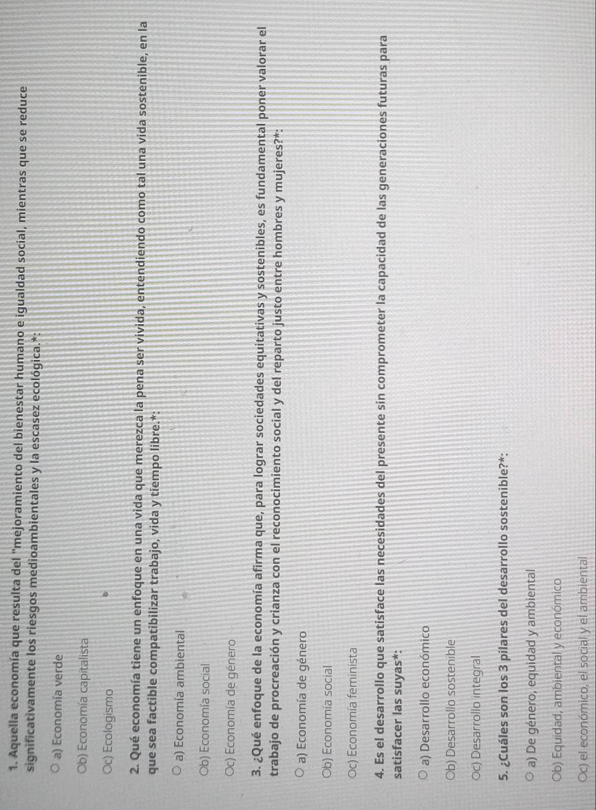 Aquella economía que resulta del "mejoramiento del bienestar humano e igualdad social, mientras que se reduce
significativamente los riesgos medioambientales y la escasez ecológica.*:
a) Economía verde
Ob) Economía capitalista
Oc) Ecologismo
2. Qué economía tiene un enfoque en una vida que merezca la pena ser vivida, entendiendo como tal una vida sostenible, en la
que sea factible compatibilizar trabajo, vida y tiempo libre.*:
a) Economía ambiental
Ob) Economía social
Oc) Economía de género
3. ¿Qué enfoque de la economía afirma que, para lograr sociedades equitativas y sostenibles, es fundamental poner valorar el
trabajo de procreación y crianza con el reconocimiento social y del reparto justo entre hombres y mujeres?*:
a) Economía de género
Ob) Economía social
Oc) Economía feminista
4. Es el desarrollo que satisface las necesidades del presente sin comprometer la capacidad de las generaciones futuras para
satisfacer las suyas*:
a) Desarrollo económico
Ob) Desarrollo sostenible
Oc) Desarrollo integral
5. ¿Cuáles son los 3 pilares del desarrollo sostenible?*:
a) De género, equidad y ambiental
Ob) Equidad, ambiental y económico
Oc) el económico, el social y el ambiental