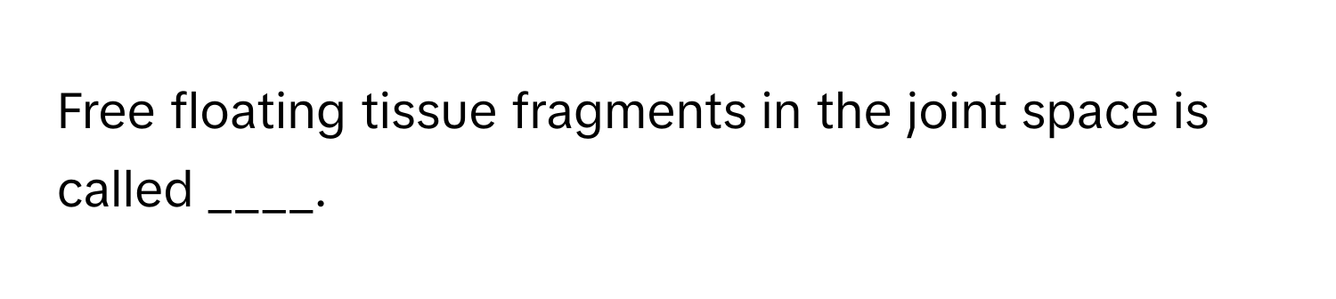 Free floating tissue fragments in the joint space is called ____.