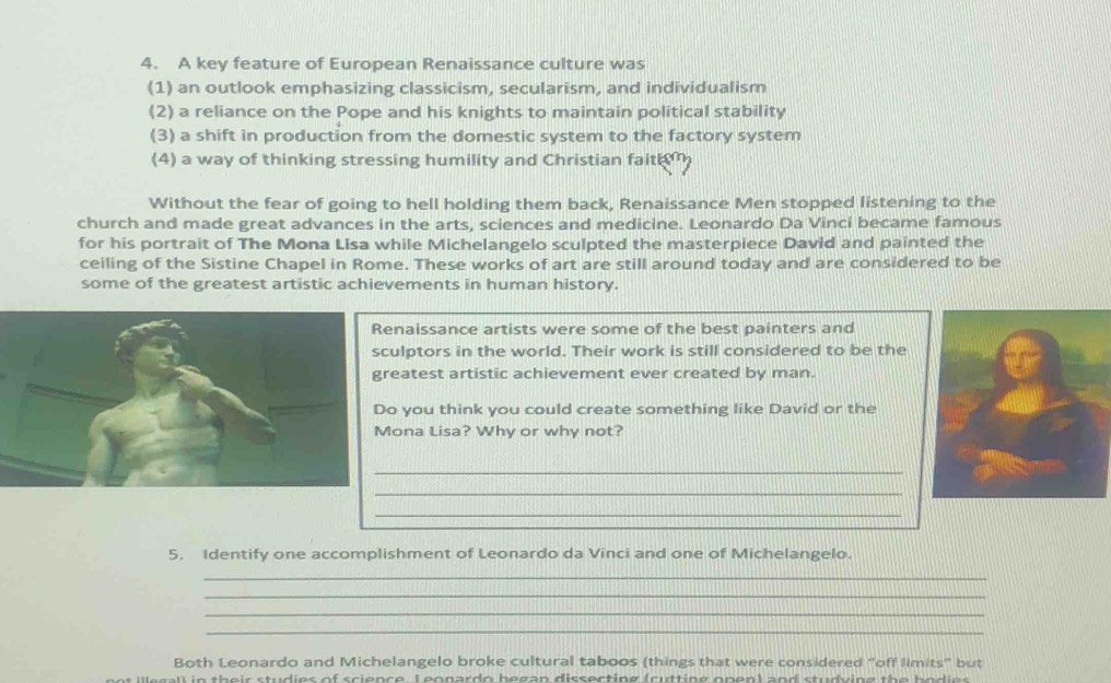 A key feature of European Renaissance culture was 
(1) an outlook emphasizing classicism, secularism, and individualism 
(2) a reliance on the Pope and his knights to maintain political stability 
(3) a shift in production from the domestic system to the factory system 
(4) a way of thinking stressing humility and Christian fait 
Without the fear of going to hell holding them back, Renaissance Men stopped listening to the 
church and made great advances in the arts, sciences and medicine. Leonardo Da Vinci became famous 
for his portrait of The Mona Lisa while Michelangelo sculpted the masterpiece David and painted the 
ceiling of the Sistine Chapel in Rome. These works of art are still around today and are considered to be 
some of the greatest artistic achievements in human history. 
naissance artists were some of the best painters and 
lptors in the world. Their work is still considered to be the 
eatest artistic achievement ever created by man. 
you think you could create something like David or the 
ona Lisa? Why or why not? 
_ 
_ 
_ 
_ 
5. Identify one accomplishment of Leonardo da Vinci and one of Michelangelo. 
_ 
_ 
_ 
_ 
Both Leonardo and Michelangelo broke cultural taboos (things that were considered "off limits" but 
g l their studies of science. L eonardo began dissecting (cutting open) and studving the bodie