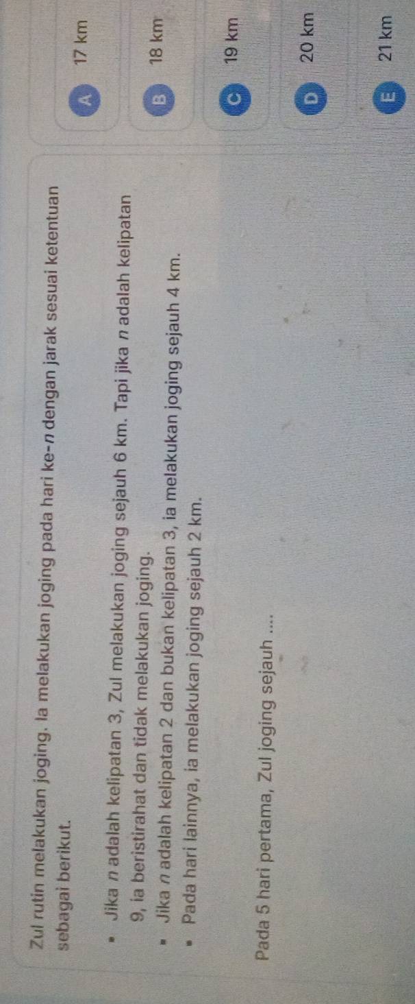 Zul rutin melakukan joging. la melakukan joging pada hari ke-n dengan jarak sesuai ketentuan
sebagai berikut.
A 17 km
Jika n adalah kelipatan 3, Zul melakukan joging sejauh 6 km. Tapi jika nadalah kelipatan
9, ia beristirahat dan tidak melakukan joging.
B 18 km
Jika n adalah kelipatan 2 dan bukan kelipatan 3, ia melakukan joging sejauh 4 km.
Pada hari lainnya, ia melakukan joging sejauh 2 km.
C 19 km
Pada 5 hari pertama, Zul joging sejauh ....
D 20 km
E 21 km