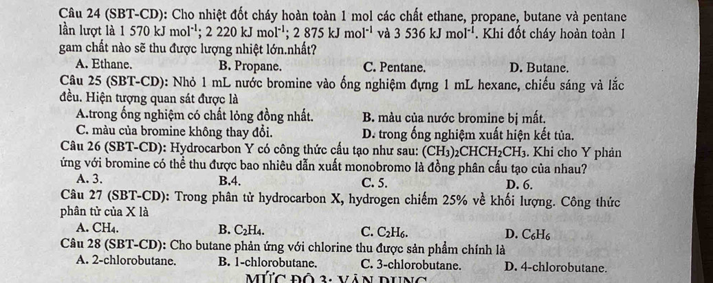 (SBT-CD): Cho nhiệt đốt cháy hoàn toàn 1 mol các chất ethane, propane, butane và pentane
lần lượt là 1570 kJ m ol^(-1);2220kJmol^(-1);2875kJmol^(-1) và 3536kJmol^(-1) Khi đốt cháy hoàn toàn 1
gam chất nào sẽ thu được lượng nhiệt lớn.nhất?
A. Ethane. B. Propane. C. Pentane. D. Butane.
Câu 25 (SBT-CD): Nhỏ 1 mL nước bromine vào ống nghiệm đựng 1 mL hexane, chiếu sáng và lắc
đều. Hiện tượng quan sát được là
A.trong ống nghiệm có chất lỏng đồng nhất. B. màu của nước bromine bị mất.
C. màu của bromine không thay đổi. D. trong ống nghiệm xuất hiện kết tủa.
Câu 26 (SBT-CD): Hydrocarbon Y có công thức cấu tạo như sau: (CH_3)_2CHCH_2CH_3. Khi cho Y phản
ứng với bromine có thể thu được bao nhiêu dẫn xuất monobromo là đồng phân cấu tạo của nhau?
A. 3. B.4. C. 5. D. 6.
Câu 27 (SBT-CD): Trong phân tử hydrocarbon X, hydrogen chiếm 25% ve^(lambda) : hối lượng. Công thức
phân tử của X là
A. CH4. B. C_2H_4. C. C_2H_6. D. C_6H_6
Câu 28 (SBT-CD): Cho butane phản ứng với chlorine thu được sản phẩm chính là
A. 2-chlorobutane. B. 1-chlorobutane. C. 3-chlorobutane. D. 4-chlorobutane.
MứC đô 3: Văn DUng