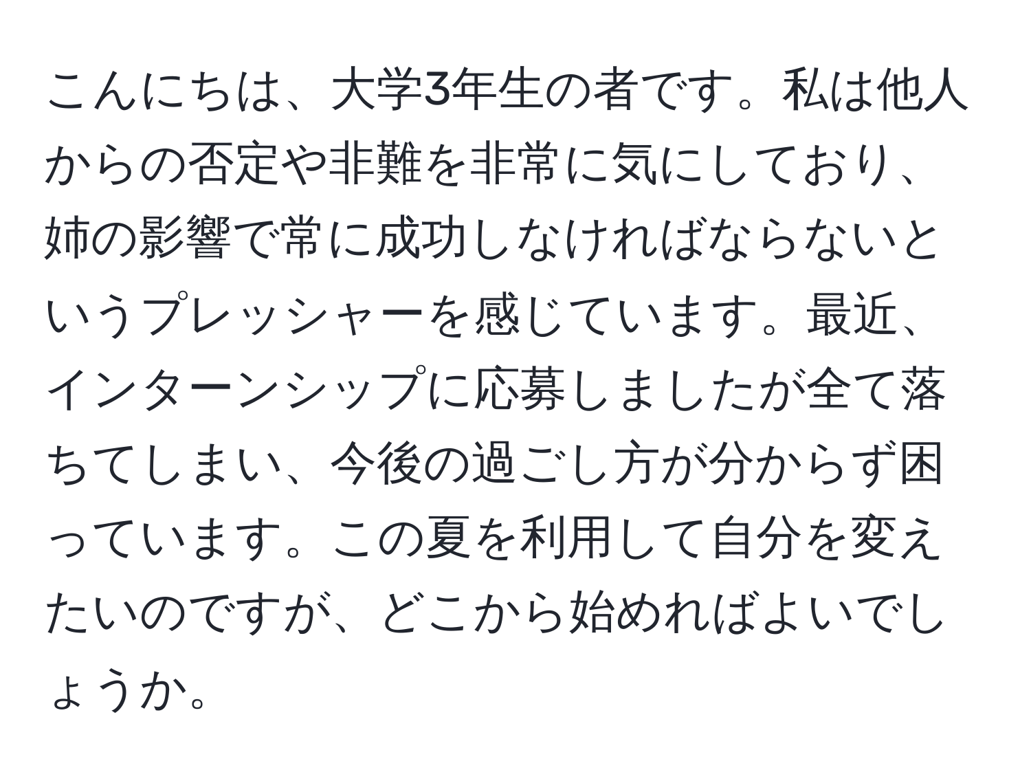 こんにちは、大学3年生の者です。私は他人からの否定や非難を非常に気にしており、姉の影響で常に成功しなければならないというプレッシャーを感じています。最近、インターンシップに応募しましたが全て落ちてしまい、今後の過ごし方が分からず困っています。この夏を利用して自分を変えたいのですが、どこから始めればよいでしょうか。