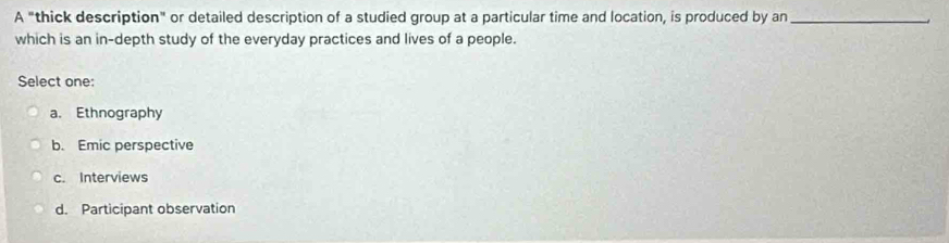 A "thick description" or detailed description of a studied group at a particular time and location, is produced by an_
which is an in-depth study of the everyday practices and lives of a people.
Select one:
a. Ethnography
b. Emic perspective
c. Interviews
d. Participant observation