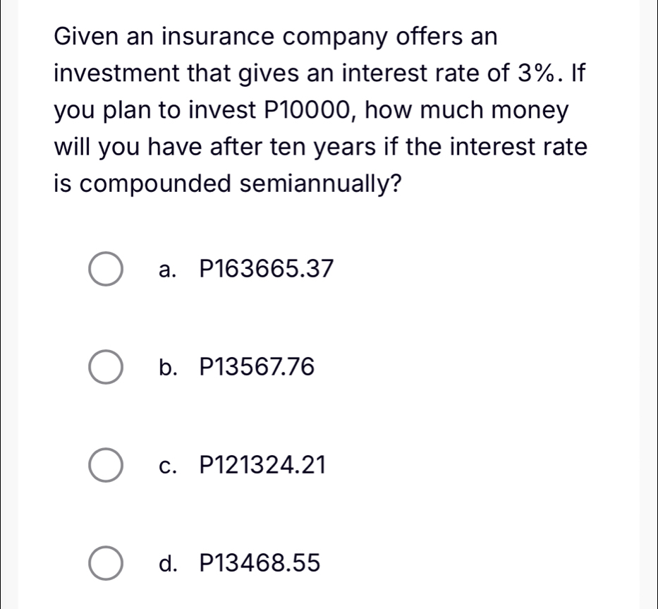 Given an insurance company offers an
investment that gives an interest rate of 3%. If
you plan to invest P10000, how much money
will you have after ten years if the interest rate
is compounded semiannually?
a. P163665.37
b. P13567.76
c. P121324.21
d. P13468.55