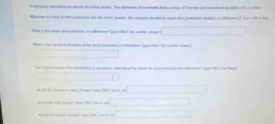 A company manulactures wheels for in-line plunes. The diameters of the wheels have a mean of 3 riches and a standard deviation of 0.1 inches
Because so many of their castomers use the metric syster, the company decided to report thair production statistics in milimeters (1 inch = 25.4 mm.) 
ihat in the mean wheel diameter in milimetors? (type ONLY the number answer) □ 
Whas a the standard deviation of the wheel diameters in millimeters? (type ONLY the number anwer) 
□ 
The onpinial shpe of the distribution is symmetic, what would the shape be once converted isto sellimeters? (type CNLY the shape) 
(1) 
Would the mussmom viste shange" (type ONLY yeu on no) □ 
'biould the IQR change? type ONLY yeu or nt) □ 
Would the medius stunge? (type ON&.K yeu on no) □