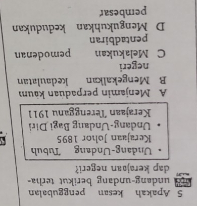 Apakah kesan penggubalan
undang-undang berikut terha-
dap kerajaan negeri?
Undang-Undang Tubuh
Kerajaan Johor 1895
Undang-Undang Bagi Diri
Kerajaan Terengganu 1911
A Menjamin perpadüan käum
B Mengekalkan kedaulatan
negeri
C Melakukan pemodenan
pentadbiran
D Mengukuhkan kedudukan
pembesar