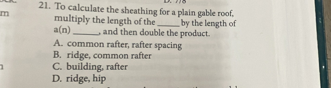 To calculate the sheathing for a plain gable roof,
m
multiply the length of the _by the length of
a(n) _, and then double the product.
A. common rafter, rafter spacing
B. ridge, common rafter
1 C. building, rafter
D. ridge, hip