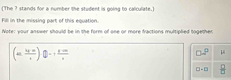 (The ? stands for a number the student is going to calculate,) 
Fill in the missing part of this equation. 
Note: your answer should be in the form of one or more fractions multiplied together.
(40. kg· m/s )· □ =? g· cm/s 
□ * 10^(□) μ
□ · □  □ /□  